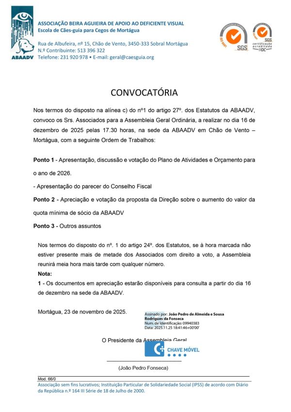 Em cima: Logoda ABAADV do lado esquerdo com as informações: ASSOCIAÇÃO BEIRA AGUIEIRA DE APOIO AO DEFICIENTE VISUAL Escola de Cães-guia para Cegos de Mortágua Rua de Albufeira, nº 15, Chão de Vento, 3450-333 Sobral Mortágua N.º Contribuinte: 513 396 322 Telefone: 231 920 978 • E-mail: geral@caesguia.org Do lado direitos os dois logos da SGS - sistema de gestão da qualidade ISO 9001 Texto : CONVOCATÓRIA Nos termos do disposto na alínea c) do nº1 do artigo 27º. dos Estatutos da ABAADV, convoco os Srs. Associados para a Assembleia Geral Ordinária, a realizar no dia 16 de dezembro de 2025 pelas 17.30 horas, na sede da ABAADV em Chão de Vento – Mortágua, com a seguinte Ordem de Trabalhos: Ponto 1 - Apresentação, discussão e votação do Plano de Atividades e Orçamento para o ano de 2026. - Apresentação do parecer do Conselho Fiscal Ponto 2 - Apreciação e votação da proposta da Direção sobre o aumento do valor da quota mínima de sócio da ABAADV Ponto 3 - Outros assuntos Nos termos do disposto do nº. 1 do artigo 24º. dos Estatutos, se à hora marcada não estiver presente mais de metade dos Associados com direito a voto, a Assembleia reunirá meia hora mais tarde com qualquer número. Nota: 1 - Os documentos em apreciação estarão disponíveis para consulta a partir do dia 16 de dezembro na sede da ABAADV. Mortágua, 23 de novembro de 2025. O Presidente da Assembleia Geral (João Pedro Fonseca) Rodapé: Mod. 66/0 Associação sem fins lucrativos; Instituição Particular de Solidariedade Social (IPSS) de acordo com Diário da República n.º 164 III Série de 18 de Julho de 2000.