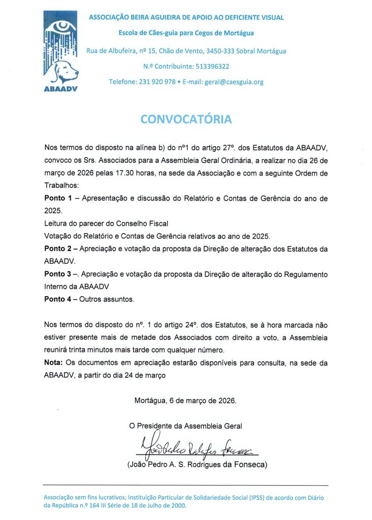 Em cima: Logo da ABAADV do lado esquerdo com as informações: ASSOCIAÇÃO BEIRA AGUIEIRA DE APOIO AO DEFICIENTE VISUAL Escola de Cães-guia para Cegos de Mortágua Rua de Albufeira, nº 15, Chão de Vento, 3450-333 Sobral Mortágua N.º Contribuinte: 513 396 322 Telefone: 231 920 978 • E-mail: geral@caesguia.org No meio - texto: CONVOCATÓRIA Nos termos do disposto na alínea b) do no 1 do artigo 27º dos Estatutos da ABAADV, convoco os Srs. Associados para a Assembleia Geral Ordinária, a realizar no dia 8 de abril de 2024 pelas 17.30 horas, na sede da ABAADV em Chão de Vento - Mortágua, com a seguinte Ordem de Trabalhos: Ponto 1 — Apresentação e discussão do Relatório e Contas de Gerência do ano de 2025. Leitura do parecer do Conselho Fiscal Votação do Relatório e Contas de Gerência do ano de 2025. Ponto 2 — Apreciação e votação da proposta da Direção de alteração aos estatutos da ABAADV Ponto 3 — Apreciação e votação da proposta da Direção de alteração do regulamento interno da ABAADV Ponto 4 — Outros assuntos Nos termos do disposto do no. 1 do artigo 24º. dos Estatutos, se à hora marcada não estiver presente mais de metade dos Associados com direito a voto, a Assembleia reunirá trinta minutos mais tarde com qualquer número. Nota: Os documentos em apreciação estarão disponíveis para consulta a partir do dia 24 de março. Mortágua, 26 de fevereiro de 2025. Em baixo - Data de 6 de março de 2026 e assinatura do presidente da Assembleia Geral (João Pedro A. S. Rodrigues da Fonseca) Rodapé: Associação sem fins lucrativos; Instituição Particular de Solidariedade Social (IPSS) de acordo com Diário da República n.º 164 III Série de 18 de Julho de 2000.