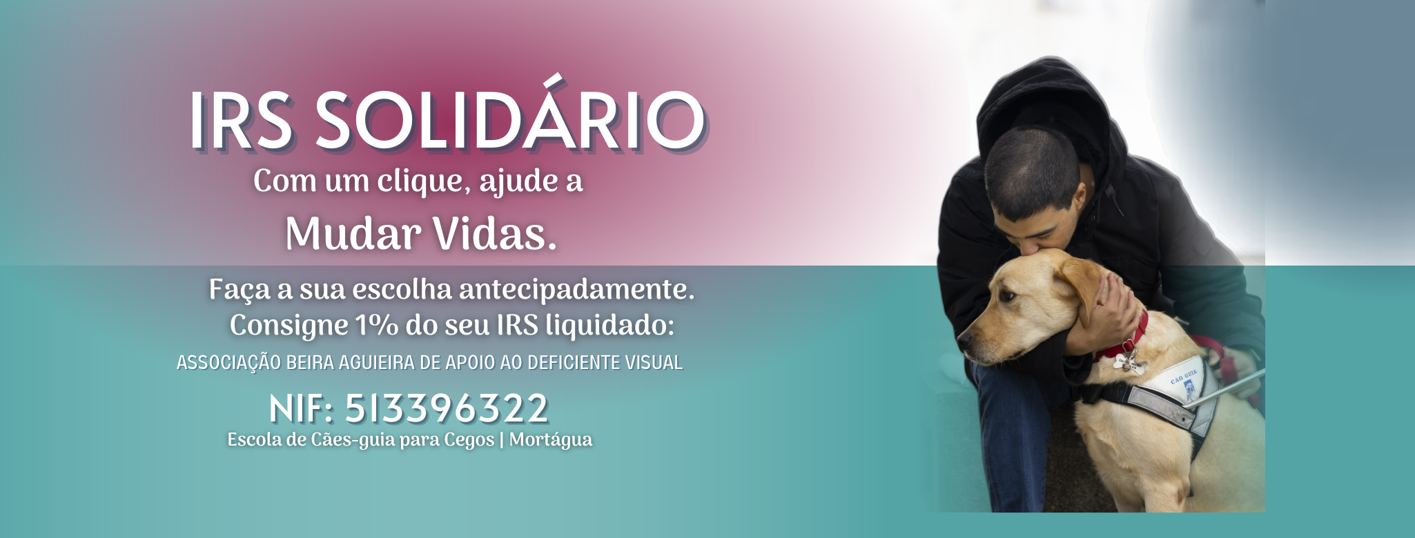 Imagem com fundo azul e bordeaux em transferência onde se vê uma fotografia de um homem jovem sentado, inclinado a abraçar um labrador retriever bege, que traz um arnês de cão-guia, com o logo da ABAADV. Frases a branco IRS SOLIDÁRIO Com um clique, ajude a Mudar Vidas. No preenchimento da sua declaração de IRS, consigne 1% do seu IRS liquidado: ASSOCIAÇÃO BEIRA AGUIEIRA DE APOIO AO DEFICIENTE VISUAL NIF: 513396322 Escola de Cães-guia para Cegos | Mortágua