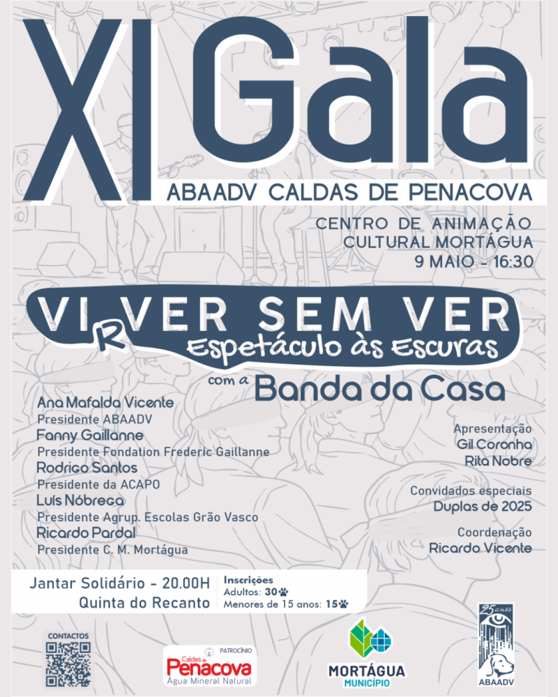 Cartaz da XI Gala ABAADV onde se veem várias frases a azul, algumas sombreadas a branco em cima de uma representação em desenho (em tons de azul) de um espetáculo musical. Neste desenho vê-se: Na parte superior - um palco com 3 músicos (um a tocar guitarra elétrica, um a tocar bateria e uma cantora), holofotes e várias colunas. Na parte inferior - os espectadores sentados e a usar uma venda no olhos. Frases no topo: XI Gala ABAADV CALDAS DE PENACOVA CENTRO DE ANIMAÇÃO CULTURAL MORTÁGUA 9 MAIO - 1 6:3 0 Virver sem ver (o primeiro r da palavra Virver está ligeiramente descaído, o que permite também ler a palavra como Viver) Espetáculo às Escuras com a Banda da Casa Ao centro estão duas colunas com frases. Frases do lado esquerdo (nomes dos oradores): Ana Mafalda Vicente Presidente ABAADV Fanny Gaillanne Presidente Fondation Frederic Gaillanne Rodrigo Santos Presidente da ACAPO Luís Nóbrega Presidente Agrup. Escolas Grão Vasco Ricardo Pardal Presidente C. M. Mortágua Frases do lado direito: Convidados especiais Duplas de 2025 Apresentação Gil Coronha Rita Nobre Coordenação Ricardo Vicente Uma faixa branca com as frases a azul: Jantar Solidário - 20.00H Quinta do Recanto Inscrições Adultos: 30 desenho de uma patita Menores de 15 anos: 15 desenho de uma patita No fundo está (da esquerda para a direita): Um QR Code, o logo das Caldas de Penacova (a vermelho) com a palavra patrocínio em cima, o logo do Município de Mortágua (2 folhas em tons de verde e azul) e o logo azul da ABAADV com a frase 25 anos no topo.